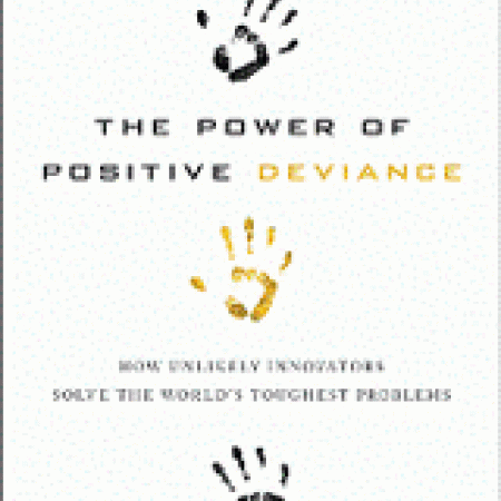THE POWER OF
POSITIVE
DEVIANCE: How
Unlikely Innovators
Solve the World’s
Toughest Problems
Richard Pascale, Jerry
Sternin, & Monique Sternin